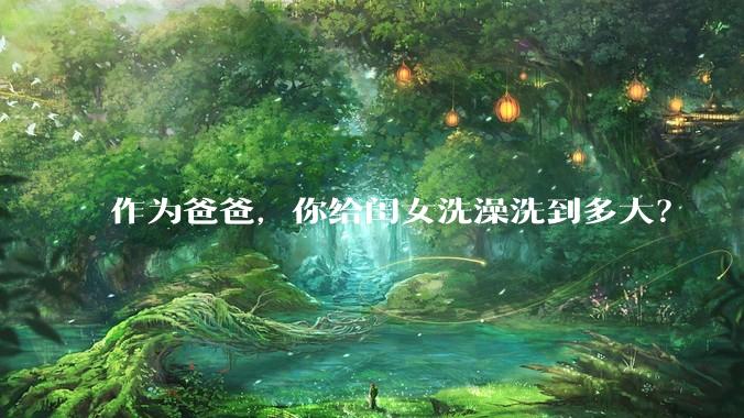 作为爸爸，你给闺女洗澡洗到多大？